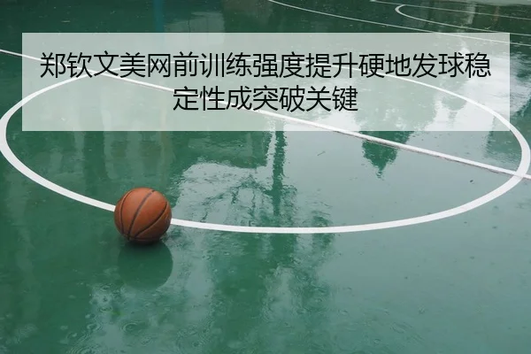 郑钦文美网前训练强度提升硬地发球稳定性成突破关键