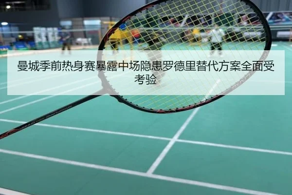 曼城季前热身赛暴露中场隐患罗德里替代方案全面受考验