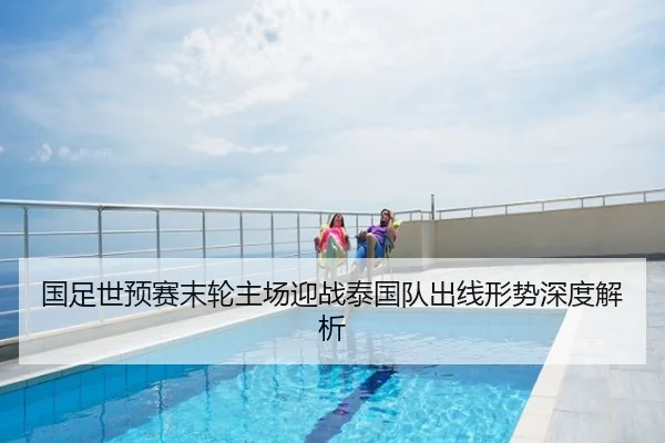 国足世预赛末轮主场迎战泰国队出线形势深度解析