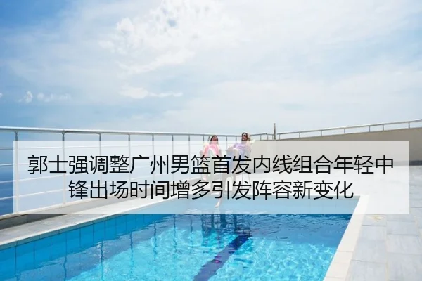 郭士强调整广州男篮首发内线组合年轻中锋出场时间增多引发阵容新变化